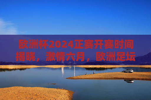 欧洲杯2024正赛开赛时间揭晓，激情六月，欧洲足坛盛宴即将启幕，欧洲杯2024正赛开赛时间揭晓 六月激情盛宴启幕