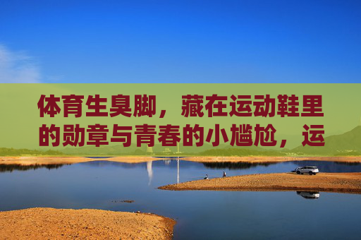 体育生臭脚,藏在运动鞋里的勋章与青春的小尴尬,运动鞋里的勋章,体育生臭脚与青春的小尴尬