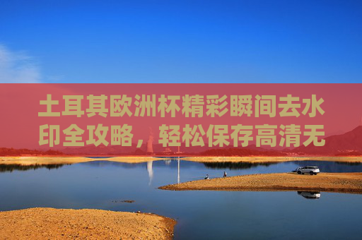 土耳其欧洲杯精彩瞬间去水印全攻略,轻松保存高清无痕画面,土耳其欧洲杯精彩瞬间去水印全攻略,轻松保存高清无痕画面