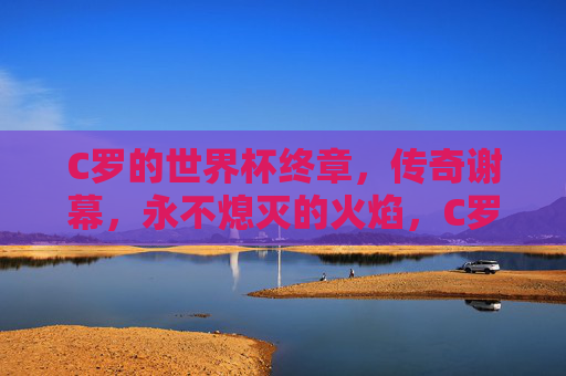 C罗的世界杯终章,传奇谢幕,永不熄灭的火焰,C罗世界杯终章,传奇谢幕,火焰不灭