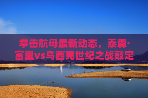 拳击航母最新动态,泰森·富里vs乌西克世纪之战敲定,2024拳坛格局迎终极重塑,富里vs乌西克世纪之战敲定 2024拳坛格局迎终极重塑