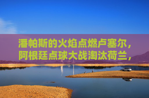 潘帕斯的火焰点燃卢塞尔，阿根廷点球大战淘汰荷兰，剑指世界杯之巅，潘帕斯火焰燃卢塞尔，点球淘汰荷兰剑指世界杯之巅