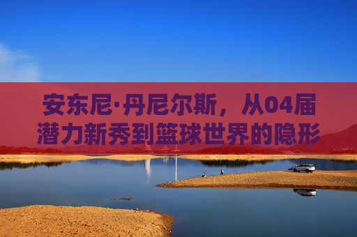 安东尼·丹尼尔斯,从04届潜力新秀到篮球世界的隐形推手,安东尼·丹尼尔斯,从04届新秀到篮球隐形推手
