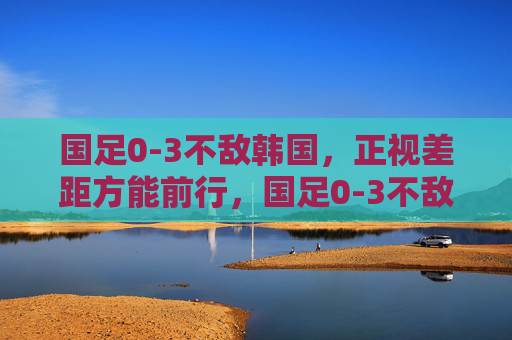 国足0-3不敌韩国,正视差距方能前行,国足0-3不敌韩国,正视差距方能前行