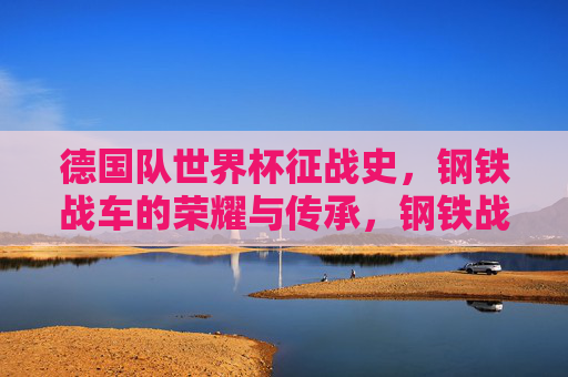德国队世界杯征战史,钢铁战车的荣耀与传承,钢铁战车的世界杯荣耀史诗
