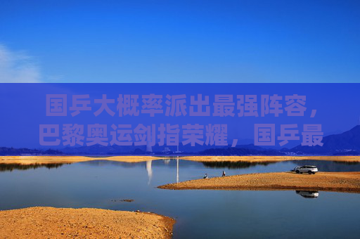 国乒大概率派出最强阵容，巴黎奥运剑指荣耀，国乒最强阵容出征巴黎奥运 剑指荣耀
