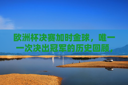欧洲杯决赛加时金球,唯一一次决出冠军的历史回顾,欧洲杯决赛唯一加时金球决冠军历史回顾