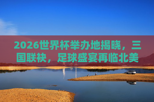 2026世界杯举办地揭晓，三国联袂，足球盛宴再临北美，2026世界杯三国联袂主办 足球盛宴再临北美