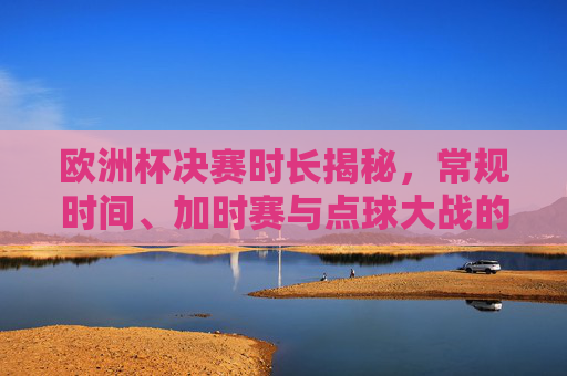 欧洲杯决赛时长揭秘，常规时间、加时赛与点球大战的时间规则，欧洲杯决赛时长规则揭秘，常规时间、加时赛与点球大战