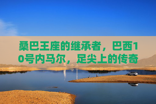 桑巴王座的继承者,巴西10号内马尔,足尖上的传奇与遗憾,桑巴王座继承者内马尔,足尖上的传奇与遗憾