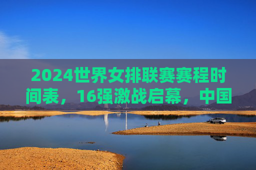 2024世界女排联赛赛程时间表，16强激战启幕，中国女排剑指总决赛巅峰，2024世界女排联赛16强激战启幕 中国女排剑指总决赛巅峰