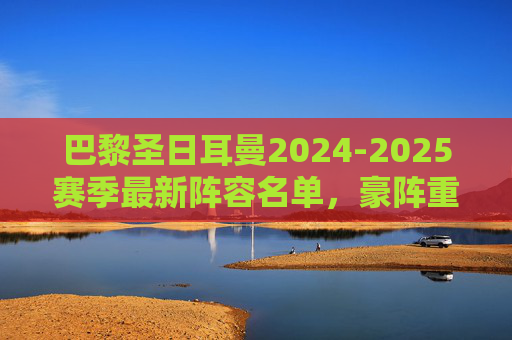 巴黎圣日耳曼2024-2025赛季最新阵容名单,豪阵重构,剑指欧冠王座,巴黎圣日耳曼2024-25赛季豪阵重构,剑指欧冠王座