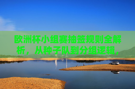 欧洲杯小组赛抽签规则全解析,从种子队到分组逻辑,欧洲杯小组赛抽签规则全解析,从种子队到分组逻辑