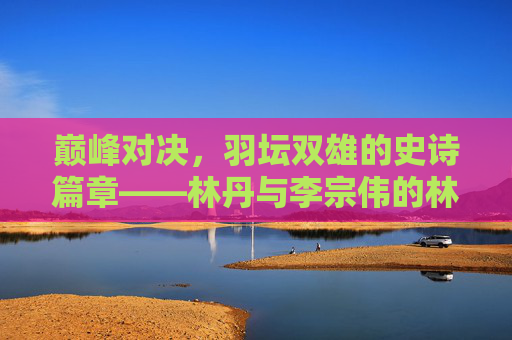 巅峰对决,羽坛双雄的史诗篇章——林丹与李宗伟的林李大战,林李大战,羽坛双雄的巅峰对决