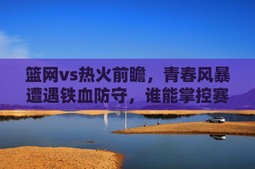 篮网vs热火前瞻,青春风暴遭遇铁血防守,谁能掌控赛场主动权?
