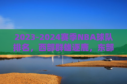 2023-2024赛季NBA球队排名,西部群雄逐鹿,东部凯尔特人一骑绝尘,2023-2024赛季NBA排名,西部群雄逐鹿,东部凯尔特人一骑绝尘