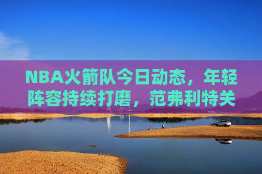 NBA火箭队今日动态，年轻阵容持续打磨，范弗利特关键球引领逆转胜，NBA火箭队今日逆转胜 范弗利特关键球引领年轻阵容打磨