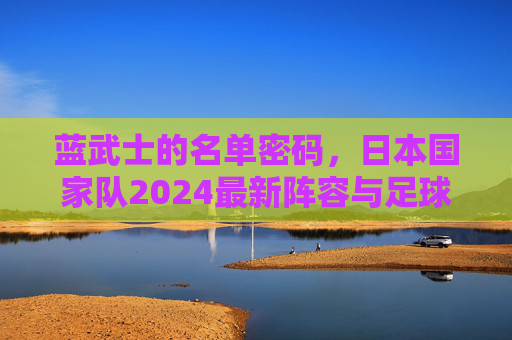 蓝武士的名单密码，日本国家队2024最新阵容与足球哲学，蓝武士2024，最新阵容与足球哲学密码