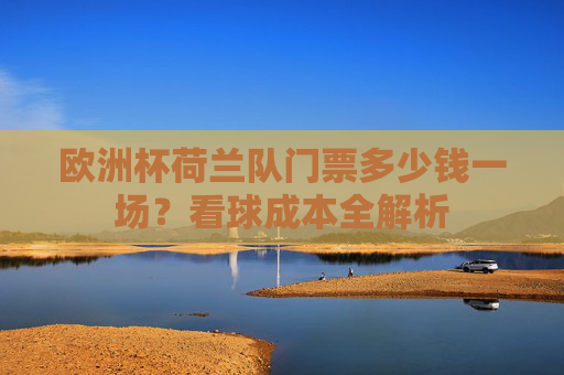 欧洲杯荷兰队门票多少钱一场?看球成本全解析