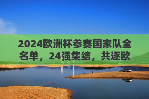 2024欧洲杯参赛国家队全名单,24强集结,共逐欧洲之巅,2024欧洲杯,24强全名单集结,共逐欧洲之巅