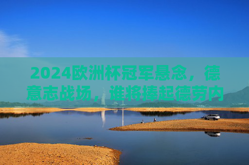 2024欧洲杯冠军悬念,德意志战场,谁将捧起德劳内杯?2024欧洲杯德意志战场,谁将捧起德劳内杯?