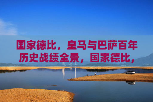 国家德比,皇马与巴萨百年历史战绩全景,国家德比,皇马巴萨百年历史战绩全景