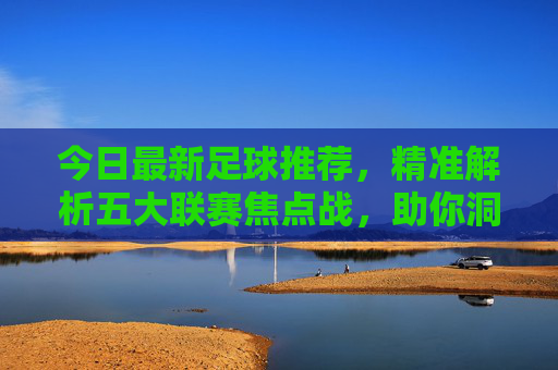 今日最新足球推荐，精准解析五大联赛焦点战，助你洞察赛场风向，今日五大联赛焦点战推荐，精准解析赛场风向