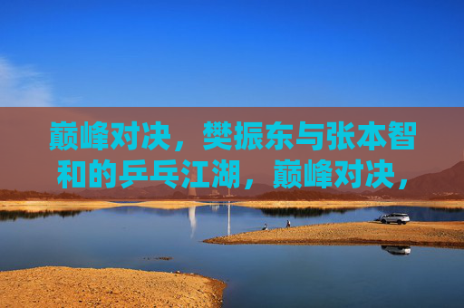 巅峰对决,樊振东与张本智和的乒乓江湖,巅峰对决,樊振东与张本智和的乒乓江湖