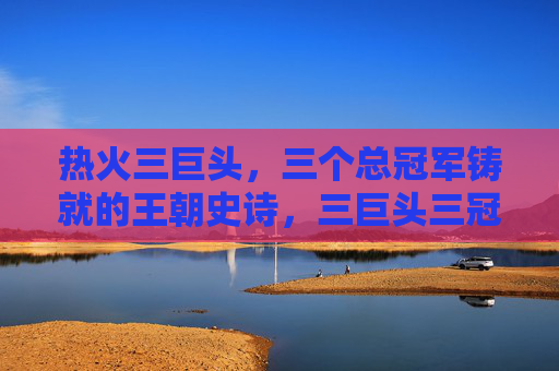 热火三巨头,三个总冠军铸就的王朝史诗,三巨头三冠,热火王朝史诗
