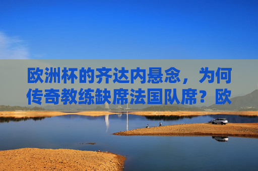 欧洲杯的齐达内悬念,为何传奇教练缺席法国队席?欧洲杯齐达内悬念,传奇教练为何缺席法国队席?