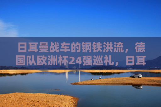 日耳曼战车的钢铁洪流,德国队欧洲杯24强巡礼,日耳曼战车的钢铁洪流,欧洲杯24强巡礼