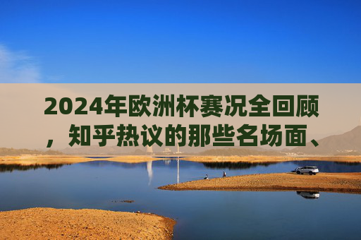2024年欧洲杯赛况全回顾,知乎热议的那些名场面、黑马与争议,2024年欧洲杯全回顾,知乎热议的名场面、黑马与争议