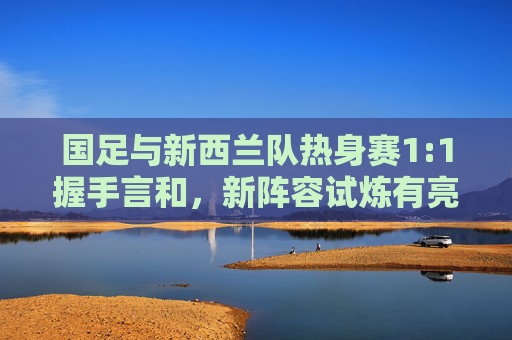 国足与新西兰队热身赛1:1握手言和,新阵容试炼有亮点,攻防平衡仍待打磨,国足新阵热身赛1:1战平新西兰,攻防平衡待打磨