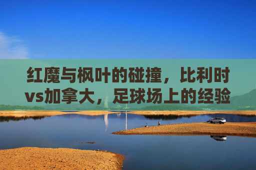 红魔与枫叶的碰撞，比利时vs加拿大，足球场上的经验与青春之歌，红魔经验对撞枫叶青春