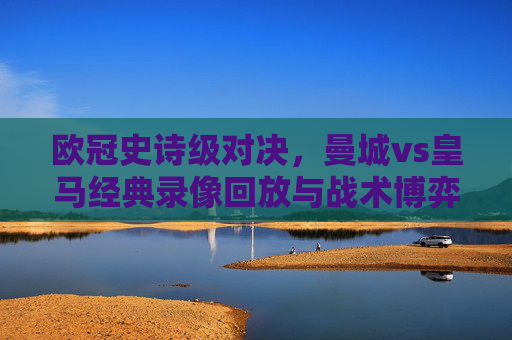 欧冠史诗级对决,曼城vs皇马经典录像回放与战术博弈解析,欧冠史诗级对决,曼城vs皇马经典录像回放与战术博弈解析