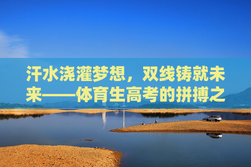 汗水浇灌梦想,双线铸就未来——体育生高考的拼搏之路,体育生高考,汗水浇灌梦想,双线铸就未来