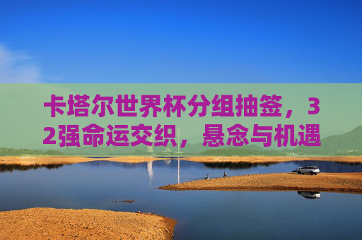 卡塔尔世界杯分组抽签,32强命运交织,悬念与机遇并存,卡塔尔世界杯分组抽签,32强命运交织,悬念与机遇并存