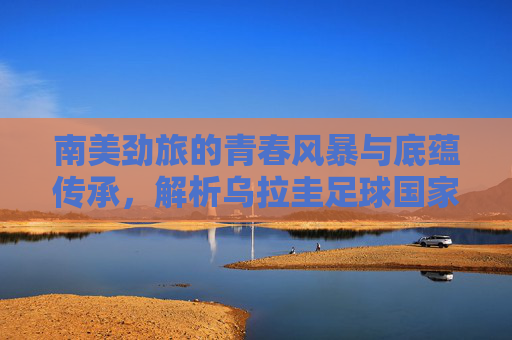 南美劲旅的青春风暴与底蕴传承,解析乌拉圭足球国家队阵容,南美劲旅乌拉圭,青春风暴与底蕴传承的阵容解析
