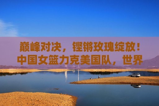 巅峰对决，铿锵玫瑰绽放！中国女篮力克美国队，世界杯再创辉煌，铿锵玫瑰力克美国队，世界杯再创辉煌