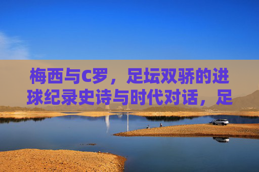 梅西与C罗，足坛双骄的进球纪录史诗与时代对话，足坛双骄，梅西C罗的进球史诗与时代对话
