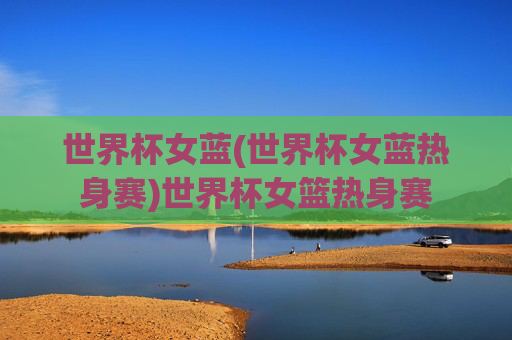 世界杯女蓝(世界杯女蓝热身赛)世界杯女篮热身赛