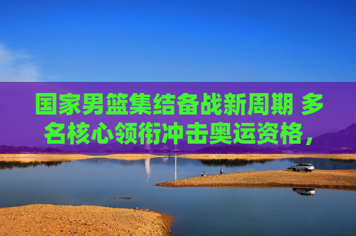 国家男篮集结备战新周期 多名核心领衔冲击奥运资格,国家男篮新周期备战 核心阵容冲击奥运资格