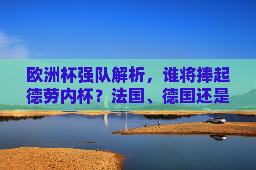 欧洲杯强队解析，谁将捧起德劳内杯？法国、德国还是西班牙？欧洲杯强队解析，德劳内杯归属，法国、德国还是西班牙？