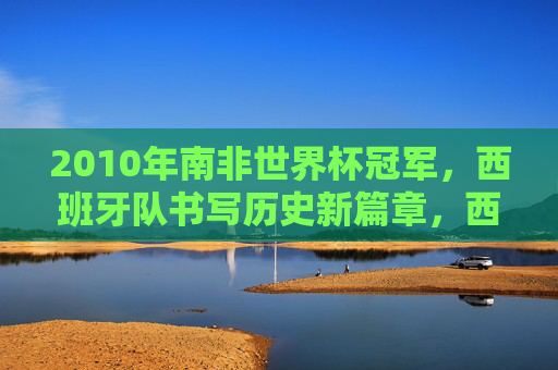 2010年南非世界杯冠军,西班牙队书写历史新篇章,西班牙队2010年南非世界杯夺冠书写历史新篇章