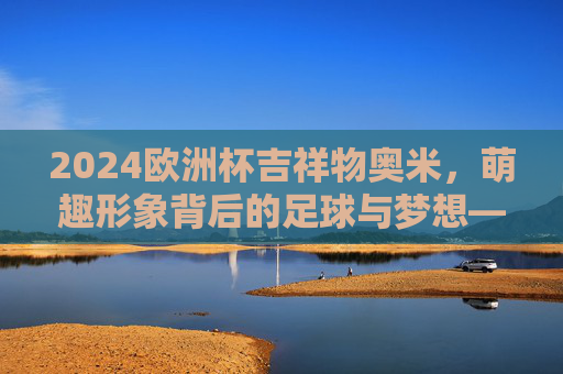 2024欧洲杯吉祥物奥米，萌趣形象背后的足球与梦想——附介绍图解读，2024欧洲杯吉祥物奥米，萌趣形象里的足球与梦想