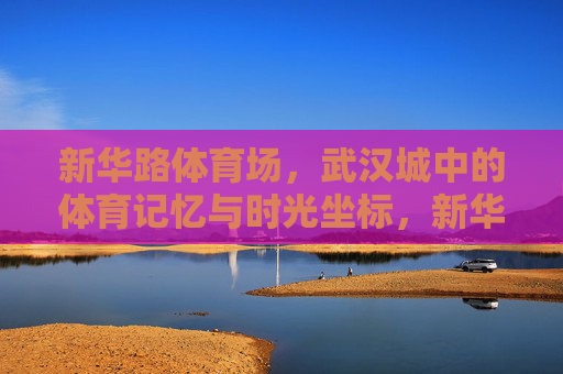新华路体育场,武汉城中的体育记忆与时光坐标,新华路体育场,武汉的体育记忆与时光坐标