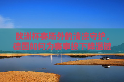 欧洲杯赛场外的清凉守护,德国如何为赛事按下降温键?德国为欧洲杯赛场外按下清凉键