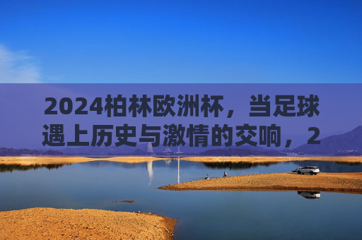 2024柏林欧洲杯,当足球遇上历史与激情的交响,2024柏林欧洲杯,足球与历史激情的交响