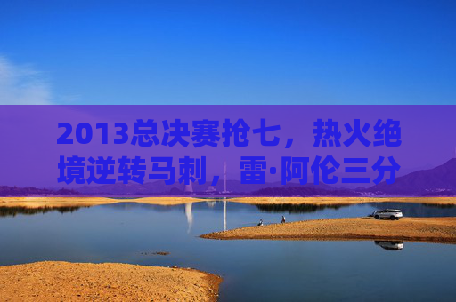 2013总决赛抢七,热火绝境逆转马刺,雷·阿伦三分铸就传奇,2013总决赛抢七,雷·阿伦三分,热火绝境逆转铸就传奇