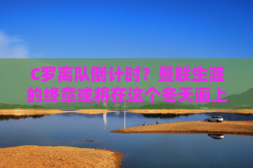 C罗离队倒计时？曼联生涯的终章或将在这个冬天画上句号？C罗离队倒计时，曼联生涯终章或于冬画上句号